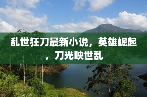 乱世狂刀最新小说，英雄崛起，刀光映世乱