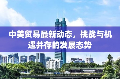 中美贸易最新动态，挑战与机遇并存的发展态势