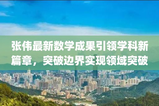 张伟最新数学成果引领学科新篇章，突破边界实现领域突破