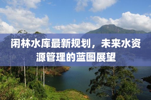 闲林水库最新规划，未来水资源管理的蓝图展望