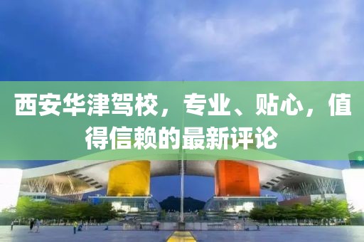 西安华津驾校，专业、贴心，值得信赖的最新评论