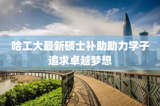 哈工大最新硕士补助助力学子追求卓越梦想