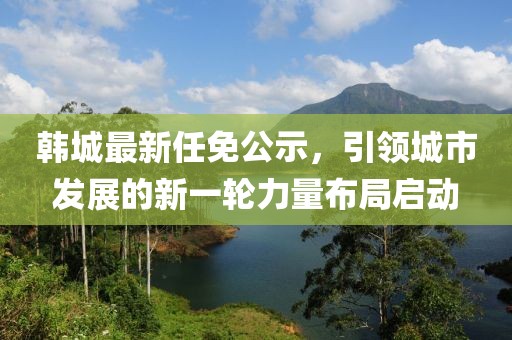 韩城最新任免公示，引领城市发展的新一轮力量布局启动