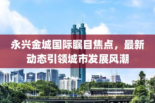 永兴金城国际瞩目焦点，最新动态引领城市发展风潮