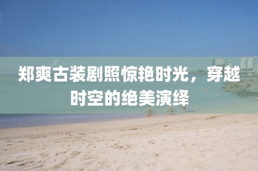 郑爽古装剧照惊艳时光，穿越时空的绝美演绎