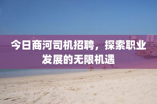 今日商河司机招聘，探索职业发展的无限机遇