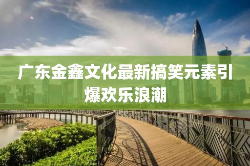 广东金鑫文化最新搞笑元素引爆欢乐浪潮