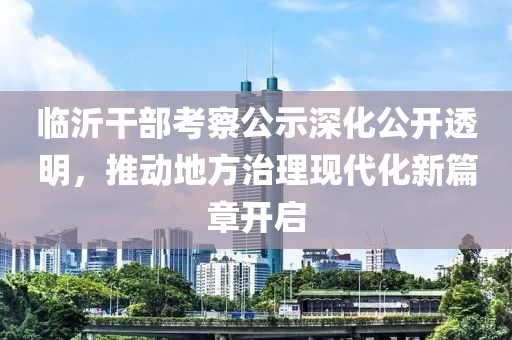 临沂干部考察公示深化公开透明，推动地方治理现代化新篇章开启