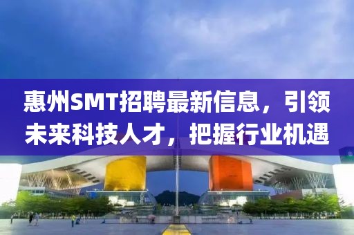 惠州SMT招聘最新信息，引领未来科技人才，把握行业机遇