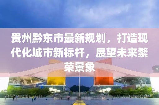 贵州黔东市最新规划，打造现代化城市新标杆，展望未来繁荣景象