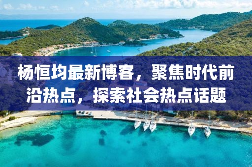 杨恒均最新博客，聚焦时代前沿热点，探索社会热点话题