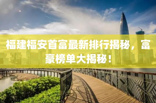 福建福安首富最新排行揭秘，富豪榜单大揭秘！
