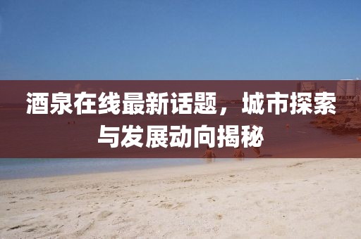酒泉在线最新话题，城市探索与发展动向揭秘