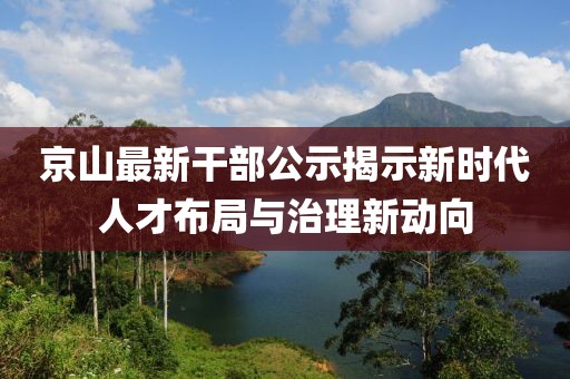 京山最新干部公示揭示新时代人才布局与治理新动向