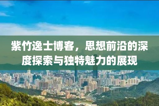 紫竹逸士博客，思想前沿的深度探索与独特魅力的展现