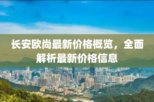 长安欧尚最新价格概览，全面解析最新价格信息