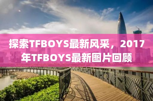 探索TFBOYS最新风采，2017年TFBOYS最新图片回顾