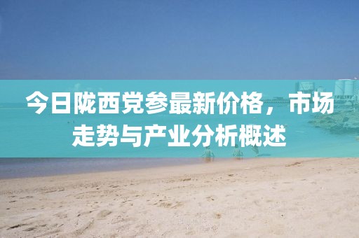 今日陇西党参最新价格，市场走势与产业分析概述