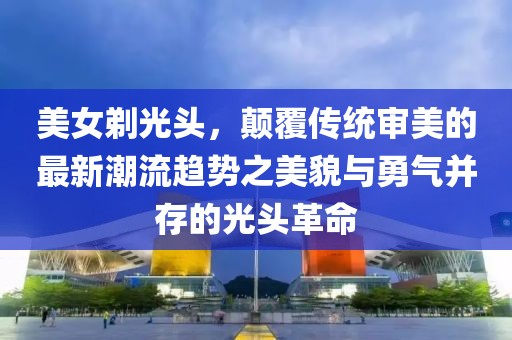 美女剃光头，颠覆传统审美的最新潮流趋势之美貌与勇气并存的光头革命