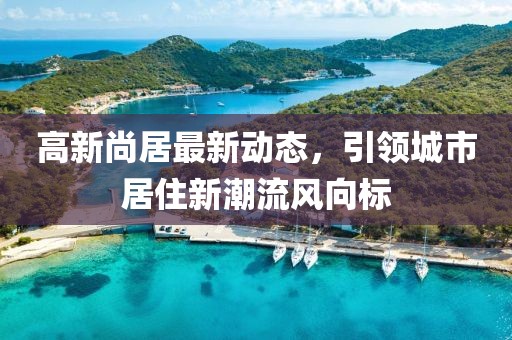 高新尚居最新动态，引领城市居住新潮流风向标