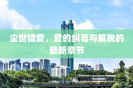 尘世错爱，爱的纠葛与解脱的最新章节