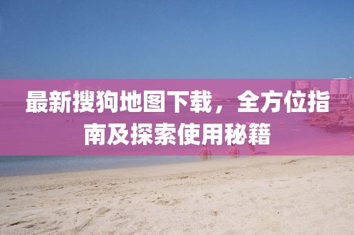 最新搜狗地图下载，全方位指南及探索使用秘籍