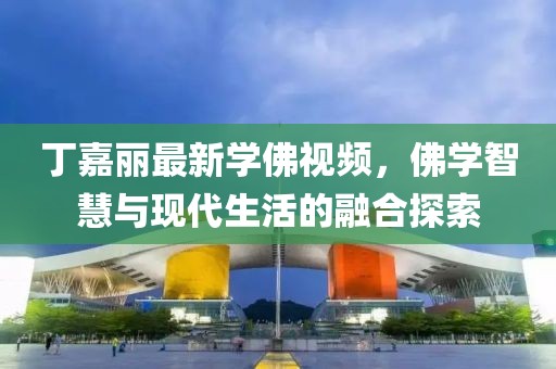 丁嘉丽最新学佛视频，佛学智慧与现代生活的融合探索