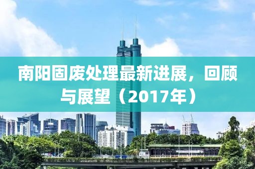 南阳固废处理最新进展，回顾与展望（2017年）