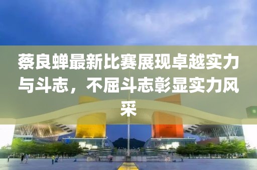 蔡良蝉最新比赛展现卓越实力与斗志，不屈斗志彰显实力风采