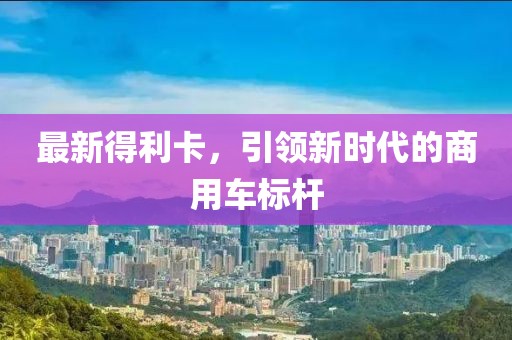 最新得利卡，引领新时代的商用车标杆