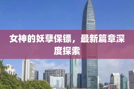 女神的妖孽保镖，最新篇章深度探索