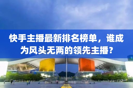 快手主播最新排名榜单，谁成为风头无两的领先主播？