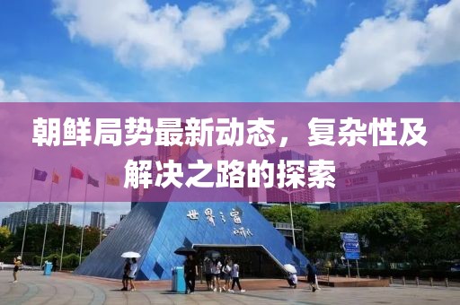 朝鲜局势最新动态，复杂性及解决之路的探索