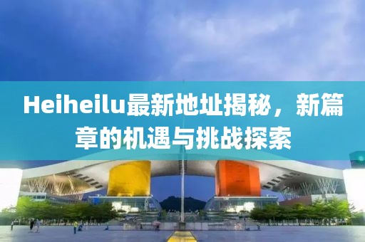 Heiheilu最新地址揭秘，新篇章的机遇与挑战探索