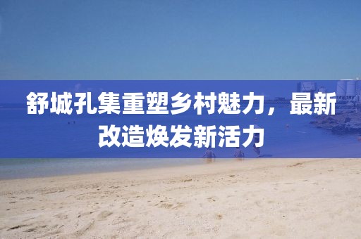 舒城孔集重塑乡村魅力，最新改造焕发新活力