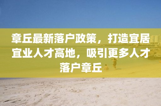 章丘最新落户政策，打造宜居宜业人才高地，吸引更多人才落户章丘