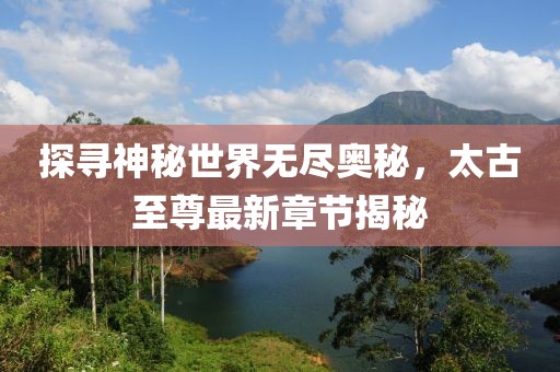 探寻神秘世界无尽奥秘，太古至尊最新章节揭秘
