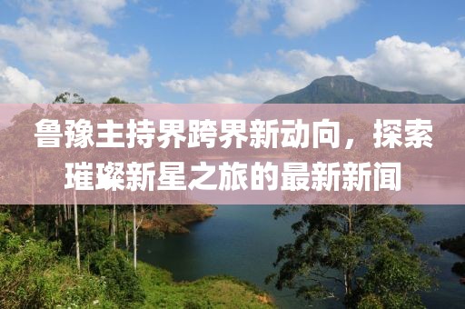 鲁豫主持界跨界新动向，探索璀璨新星之旅的最新新闻