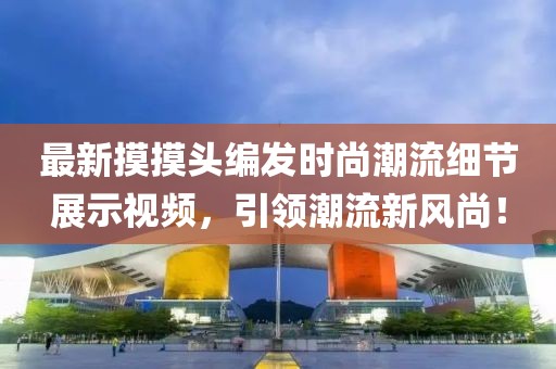 最新摸摸头编发时尚潮流细节展示视频，引领潮流新风尚！