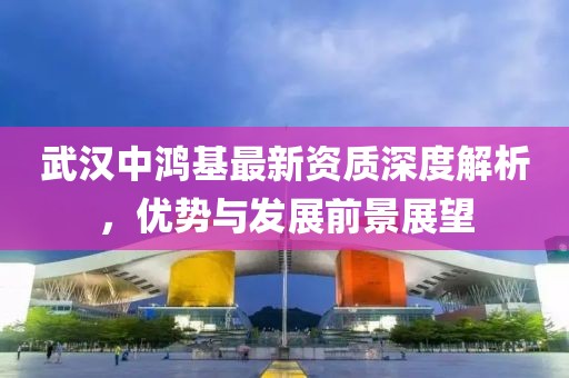 武汉中鸿基最新资质深度解析，优势与发展前景展望