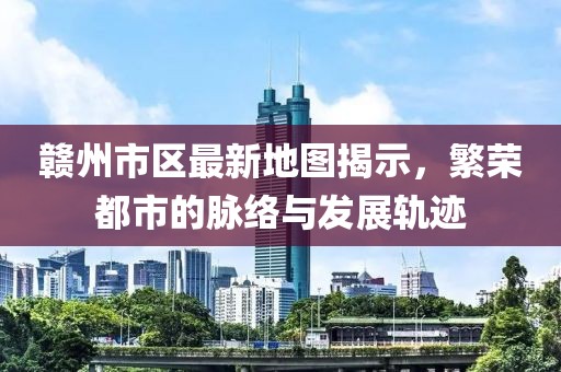 赣州市区最新地图揭示，繁荣都市的脉络与发展轨迹