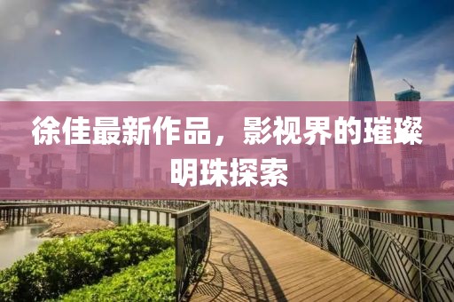 徐佳最新作品，影视界的璀璨明珠探索