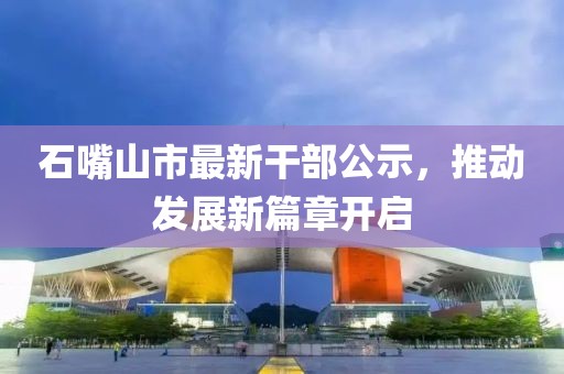 石嘴山市最新干部公示，推动发展新篇章开启