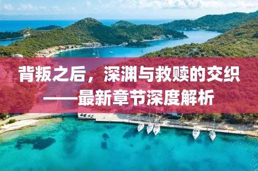 背叛之后，深渊与救赎的交织——最新章节深度解析