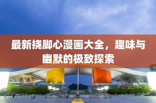 最新挠脚心漫画大全，趣味与幽默的极致探索
