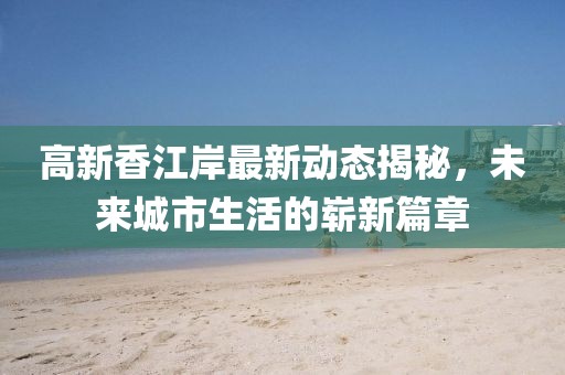 高新香江岸最新动态揭秘，未来城市生活的崭新篇章