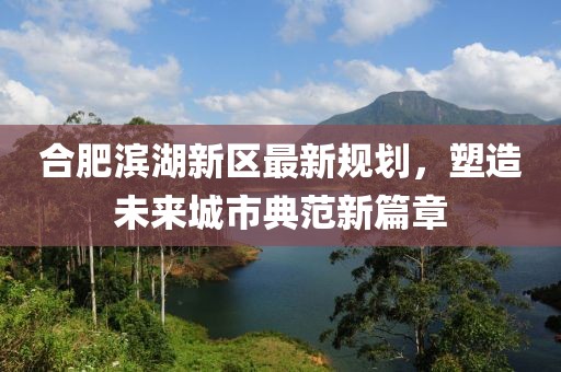 合肥滨湖新区最新规划，塑造未来城市典范新篇章
