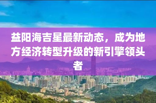 益阳海吉星最新动态，成为地方经济转型升级的新引擎领头者