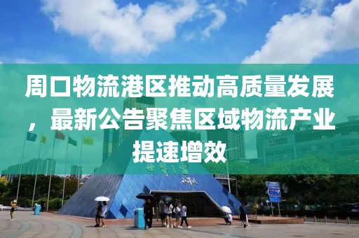 周口物流港区推动高质量发展，最新公告聚焦区域物流产业提速增效