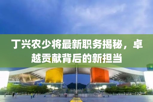 丁兴农少将最新职务揭秘，卓越贡献背后的新担当